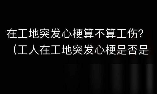 在工地突发心梗算不算工伤？（工人在工地突发心梗是否是工伤赔偿）