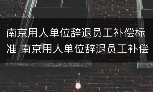 南京用人单位辞退员工补偿标准 南京用人单位辞退员工补偿标准文件