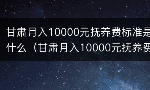 甘肃月入10000元抚养费标准是什么（甘肃月入10000元抚养费标准是什么时候发的）