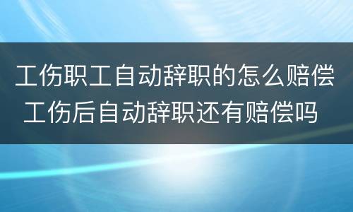 工伤职工自动辞职的怎么赔偿 工伤后自动辞职还有赔偿吗