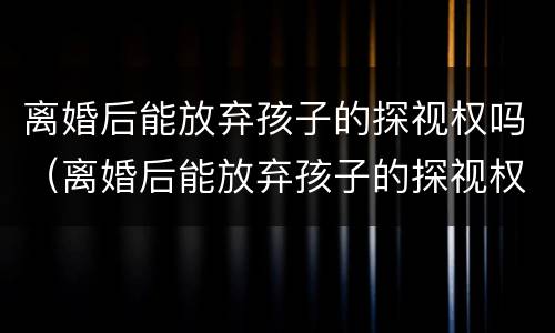 离婚后能放弃孩子的探视权吗（离婚后能放弃孩子的探视权吗知乎）