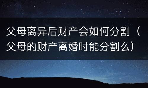 父母离异后财产会如何分割（父母的财产离婚时能分割么）