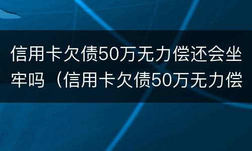 信用卡欠债50万无力偿还会坐牢吗（信用卡欠债50万无力偿还会坐牢吗知乎）