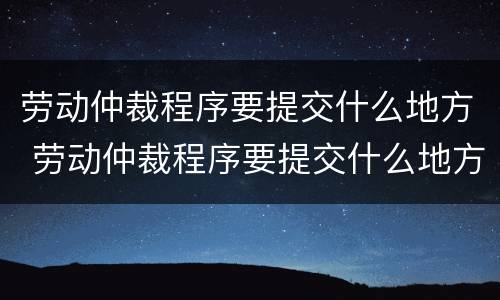 劳动仲裁程序要提交什么地方 劳动仲裁程序要提交什么地方的材料