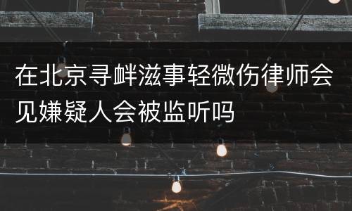 在北京寻衅滋事轻微伤律师会见嫌疑人会被监听吗