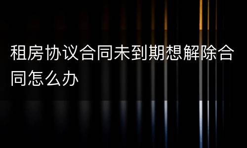租房协议合同未到期想解除合同怎么办