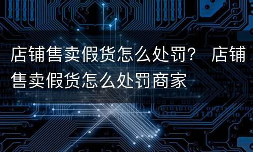 店铺售卖假货怎么处罚？ 店铺售卖假货怎么处罚商家