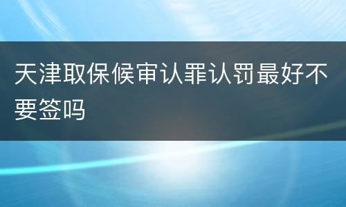 天津取保候审认罪认罚最好不要签吗