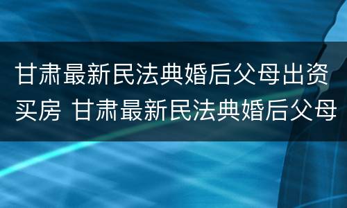 甘肃最新民法典婚后父母出资买房 甘肃最新民法典婚后父母出资买房的规定