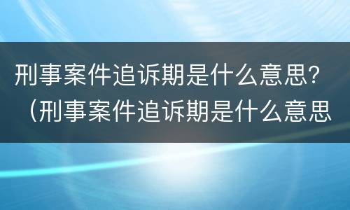 刑事案件追诉期是什么意思？（刑事案件追诉期是什么意思呀）