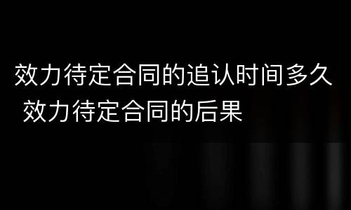 效力待定合同的追认时间多久 效力待定合同的后果