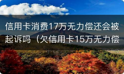 信用卡消费17万无力偿还会被起诉吗（欠信用卡15万无力偿还）