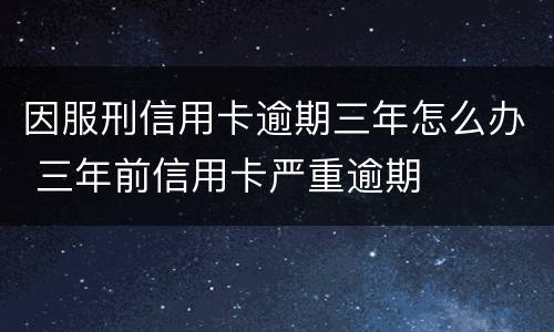 因服刑信用卡逾期三年怎么办 三年前信用卡严重逾期