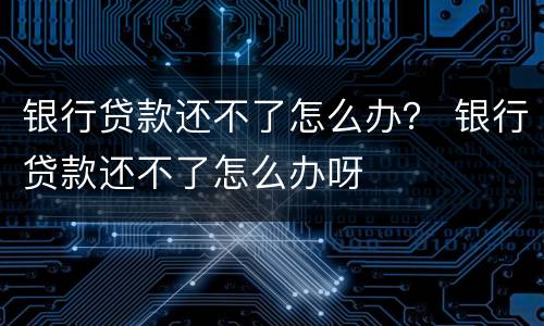 银行贷款还不了怎么办？ 银行贷款还不了怎么办呀