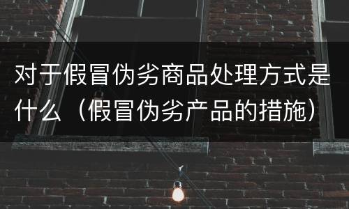 对于假冒伪劣商品处理方式是什么（假冒伪劣产品的措施）