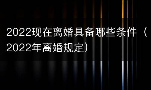 2022现在离婚具备哪些条件（2022年离婚规定）