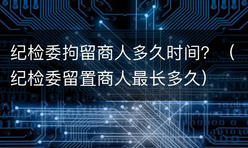 纪检委拘留商人多久时间？（纪检委留置商人最长多久）