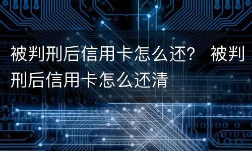 被判刑后信用卡怎么还？ 被判刑后信用卡怎么还清