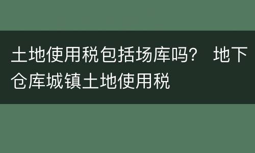 土地使用税包括场库吗？ 地下仓库城镇土地使用税