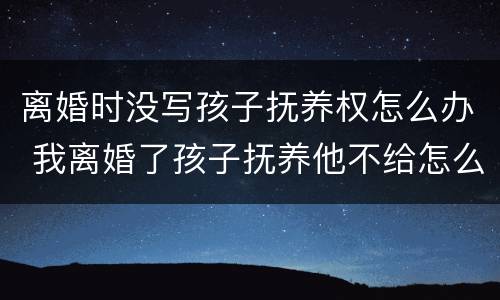 离婚时没写孩子抚养权怎么办 我离婚了孩子抚养他不给怎么写