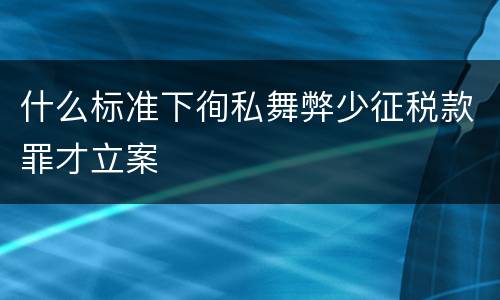 什么标准下徇私舞弊少征税款罪才立案