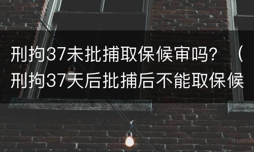 刑拘37未批捕取保候审吗？（刑拘37天后批捕后不能取保候审）