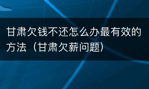 甘肃欠钱不还怎么办最有效的方法（甘肃欠薪问题）