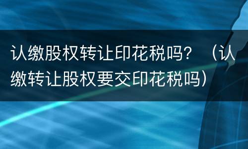 认缴股权转让印花税吗？（认缴转让股权要交印花税吗）