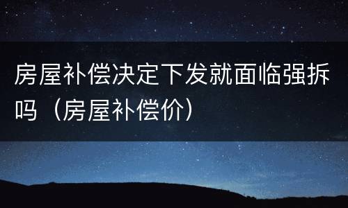 房屋补偿决定下发就面临强拆吗（房屋补偿价）