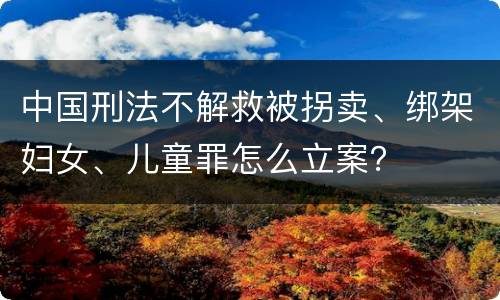 中国刑法不解救被拐卖、绑架妇女、儿童罪怎么立案？
