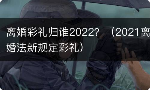 离婚彩礼归谁2022？（2021离婚法新规定彩礼）