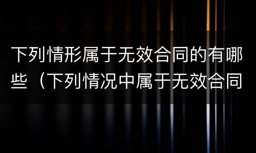 下列情形属于无效合同的有哪些（下列情况中属于无效合同的有哪些）