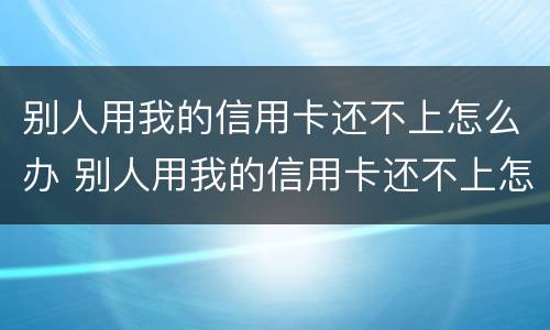 别人用我的信用卡还不上怎么办 别人用我的信用卡还不上怎么办呢
