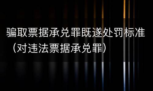 骗取票据承兑罪既遂处罚标准（对违法票据承兑罪）