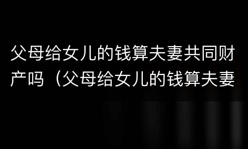 父母给女儿的钱算夫妻共同财产吗（父母给女儿的钱算夫妻共同财产吗怎么算）