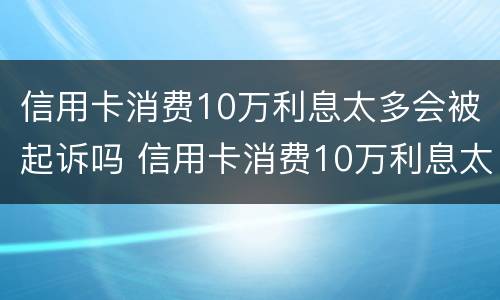 信用卡消费10万利息太多会被起诉吗 信用卡消费10万利息太多会被起诉吗知乎