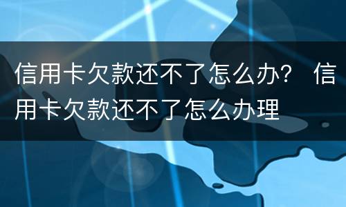 信用卡欠款还不了怎么办？ 信用卡欠款还不了怎么办理