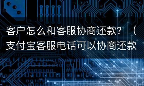 客户怎么和客服协商还款？（支付宝客服电话可以协商还款吗）
