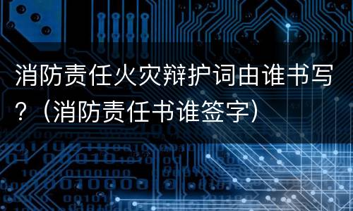 消防责任火灾辩护词由谁书写?（消防责任书谁签字）