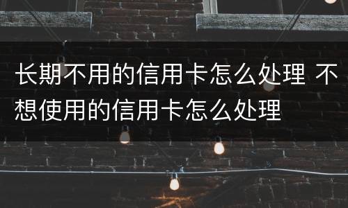 长期不用的信用卡怎么处理 不想使用的信用卡怎么处理