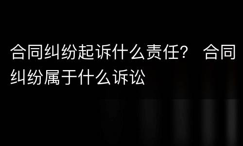 合同纠纷起诉什么责任？ 合同纠纷属于什么诉讼