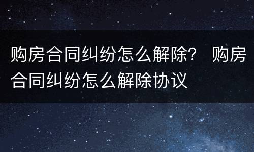 购房合同纠纷怎么解除？ 购房合同纠纷怎么解除协议