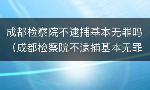 成都检察院不逮捕基本无罪吗（成都检察院不逮捕基本无罪吗知乎）