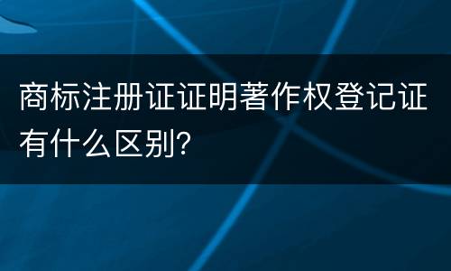 商标注册证证明著作权登记证有什么区别？