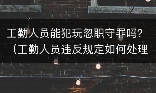 工勤人员能犯玩忽职守罪吗？（工勤人员违反规定如何处理）