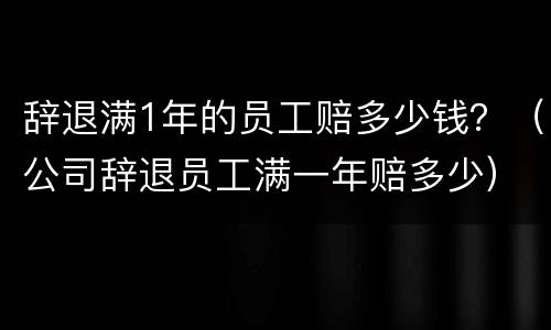 辞退满1年的员工赔多少钱？（公司辞退员工满一年赔多少）