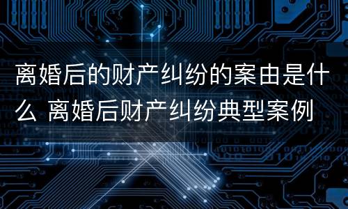 离婚后的财产纠纷的案由是什么 离婚后财产纠纷典型案例