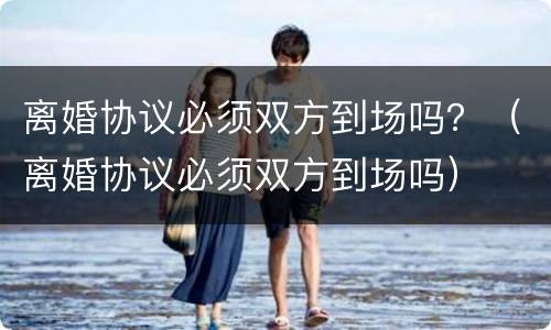 离婚协议必须双方到场吗？（离婚协议必须双方到场吗）
