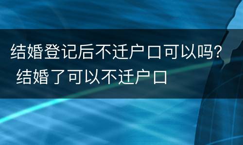 结婚登记后不迁户口可以吗？ 结婚了可以不迁户口