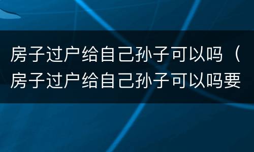 房子过户给自己孙子可以吗（房子过户给自己孙子可以吗要多少钱）